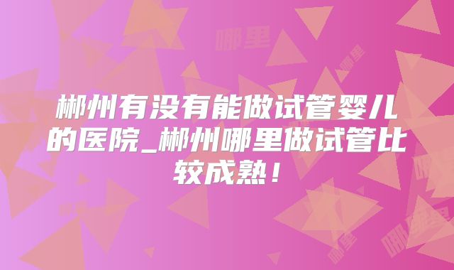 郴州有没有能做试管婴儿的医院_郴州哪里做试管比较成熟！