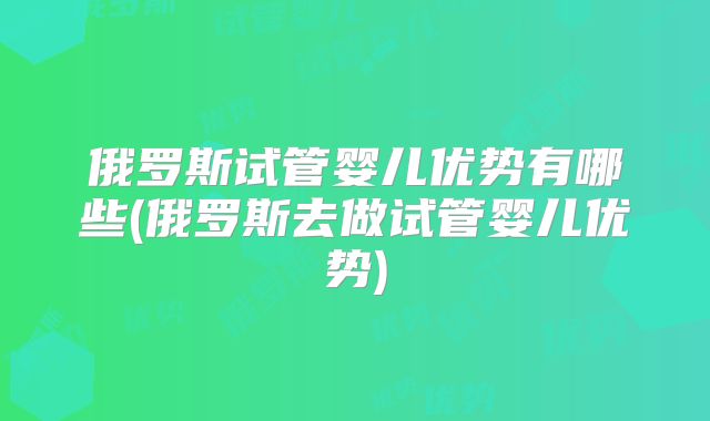 俄罗斯试管婴儿优势有哪些(俄罗斯去做试管婴儿优势)