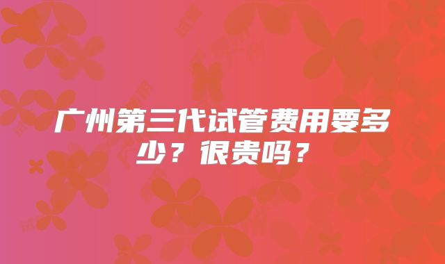 广州第三代试管费用要多少?很贵吗?