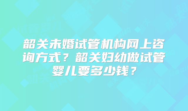 韶关未婚试管机构网上咨询方式？韶关妇幼做试管婴儿要多少钱？