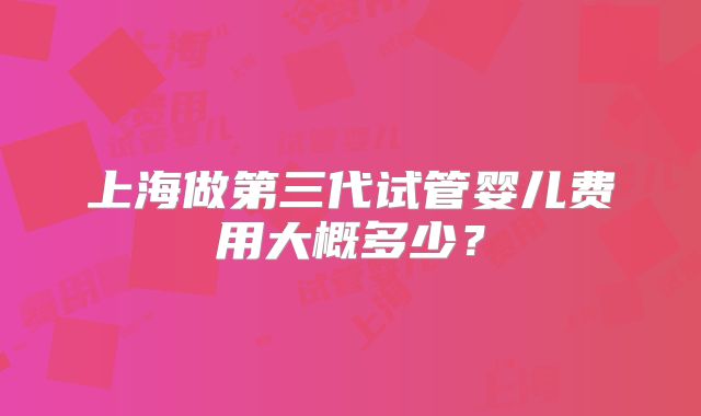 上海做第三代试管婴儿费用大概多少?