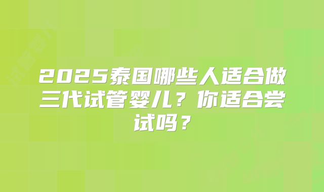 2025泰国哪些人适合做三代试管婴儿？你适合尝试吗？