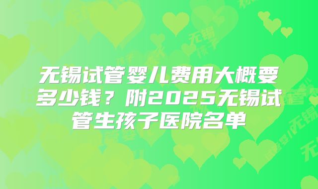 无锡试管婴儿费用大概要多少钱？附2025无锡试管生孩子医院名单