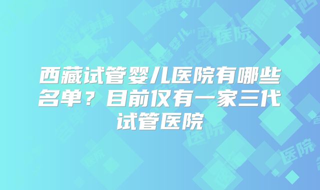 西藏试管婴儿医院有哪些名单？目前仅有一家三代试管医院