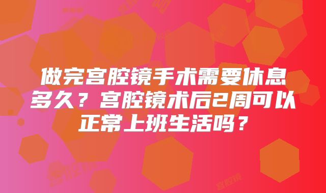 做完宫腔镜手术需要休息多久？宫腔镜术后2周可以正常上班生活吗？