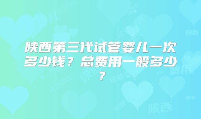 陕西第三代试管婴儿一次多少钱?总费用一般多少?