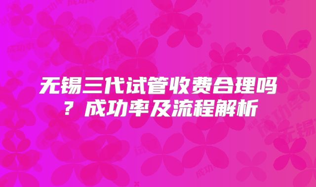 无锡三代试管收费合理吗？成功率及流程解析