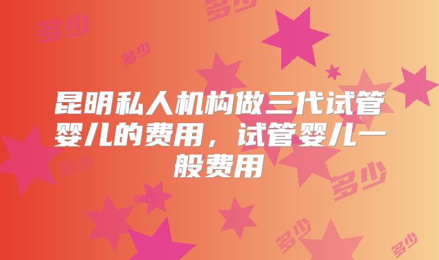 昆明私人机构做三代试管婴儿的费用，试管婴儿一般费用