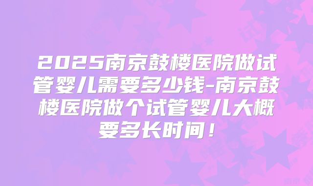 2025南京鼓楼医院做试管婴儿需要多少钱-南京鼓楼医院做个试管婴儿大概要多长时间！