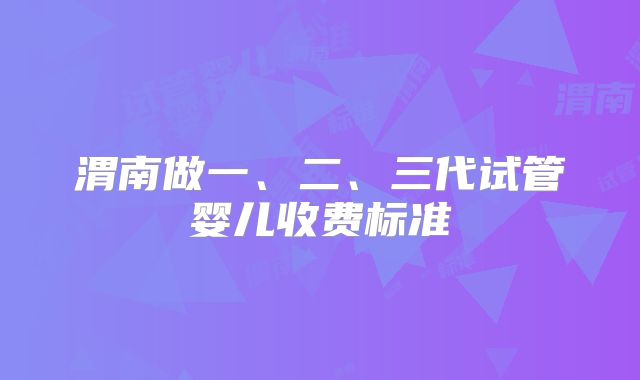 渭南做一、二、三代试管婴儿收费标准