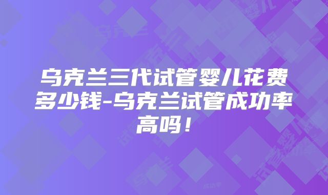 乌克兰三代试管婴儿花费多少钱-乌克兰试管成功率高吗！