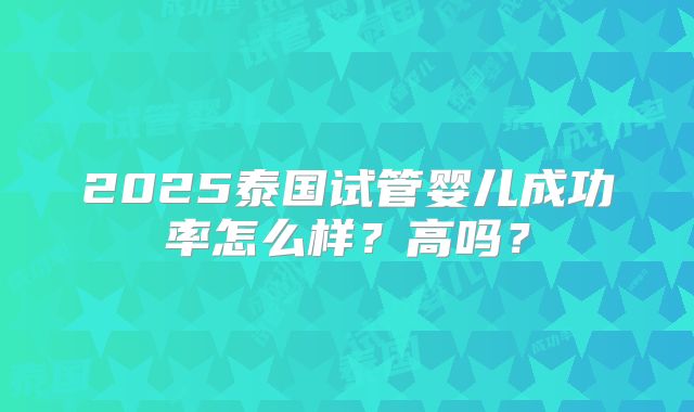2025泰国试管婴儿成功率怎么样？高吗？