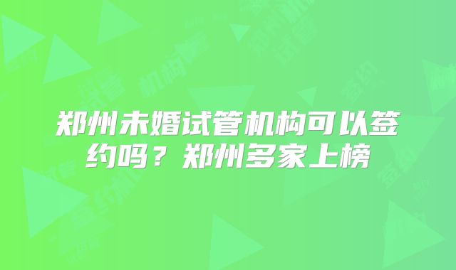 郑州未婚试管机构可以签约吗?郑州多家上榜