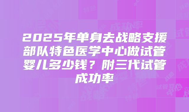 2025年单身去战略支援部队特色医学中心做试管婴儿多少钱?附三代试管成功率
