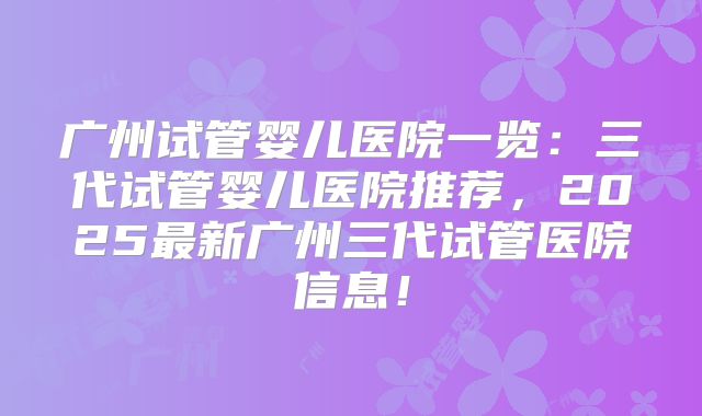 广州试管婴儿医院一览：三代试管婴儿医院推荐，2025最新广州三代试管医院信息！