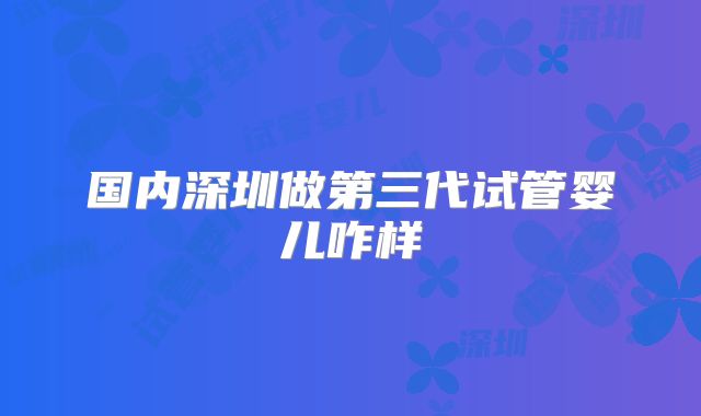 国内深圳做第三代试管婴儿咋样