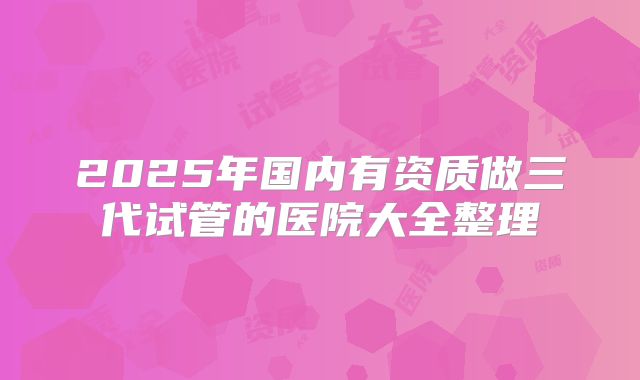 2025年国内有资质做三代试管的医院大全整理