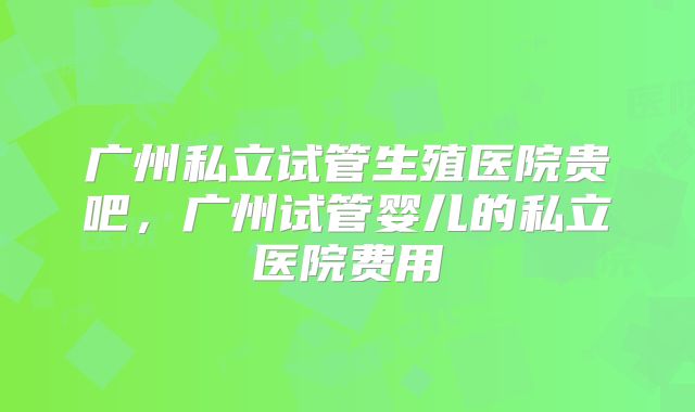 广州私立试管生殖医院贵吧，广州试管婴儿的私立医院费用