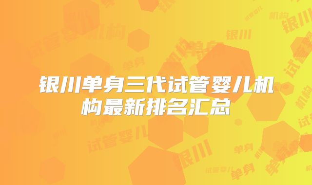 银川单身三代试管婴儿机构最新排名汇总