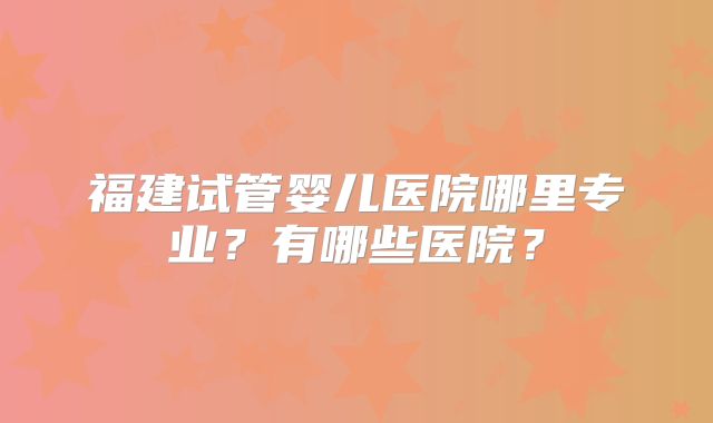 福建试管婴儿医院哪里专业？有哪些医院？