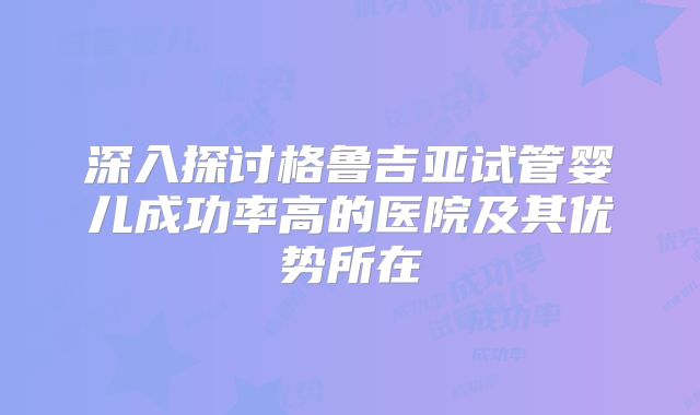 深入探讨格鲁吉亚试管婴儿成功率高的医院及其优势所在