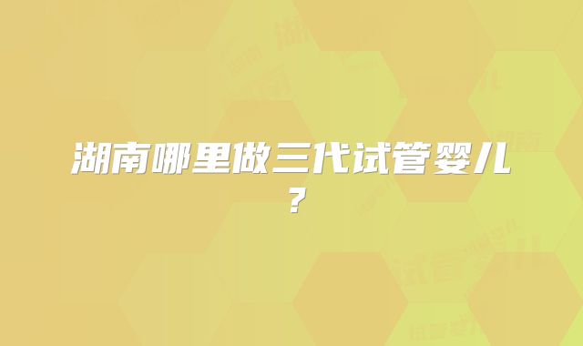 湖南哪里做三代试管婴儿?