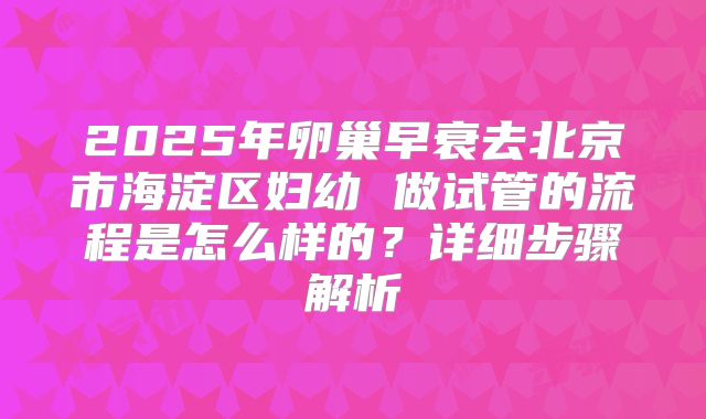 2025年卵巢早衰去北京市海淀区妇幼 做试管的流程是怎么样的?详细步骤解析