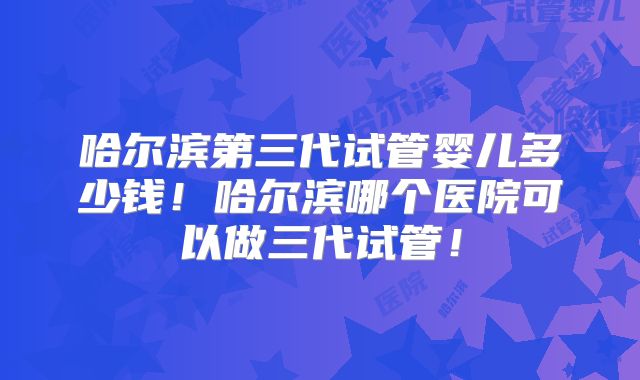 哈尔滨第三代试管婴儿多少钱!哈尔滨哪个医院可以做三代试管!