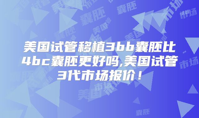 美国试管移植3bb囊胚比4bc囊胚更好吗,美国试管3代市场报价！