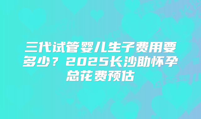 三代试管婴儿生子费用要多少?2025长沙助怀孕总花费预估