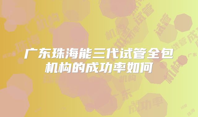 广东珠海能三代试管全包机构的成功率如何
