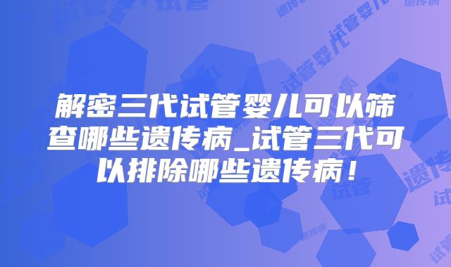 解密三代试管婴儿可以筛查哪些遗传病_试管三代可以排除哪些遗传病！