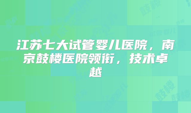 江苏七大试管婴儿医院，南京鼓楼医院领衔，技术卓越