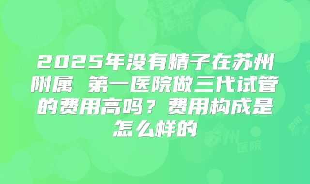 2025年没有精子在苏州附属 第一医院做三代试管的费用高吗?费用构成是怎么样的