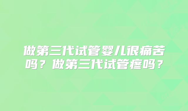 做第三代试管婴儿很痛苦吗?做第三代试管疼吗?