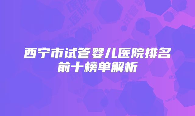 西宁市试管婴儿医院排名前十榜单解析