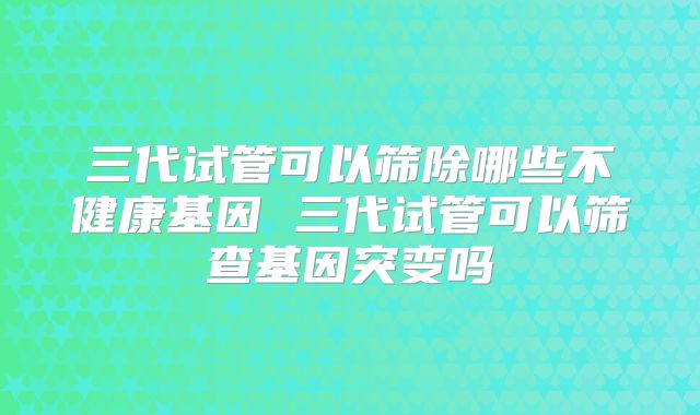 三代试管可以筛除哪些不健康基因 三代试管可以筛查基因突变吗