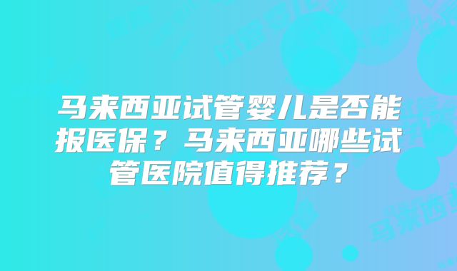 马来西亚试管婴儿是否能报医保?马来西亚哪些试管医院值得推荐?