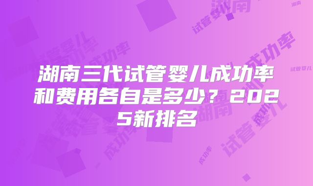 湖南三代试管婴儿成功率和费用各自是多少？2025新排名