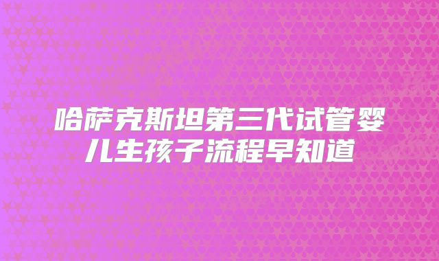 哈萨克斯坦第三代试管婴儿生孩子流程早知道
