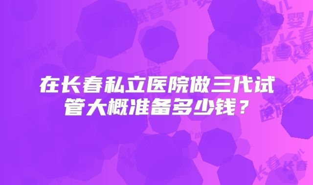 在长春私立医院做三代试管大概准备多少钱?