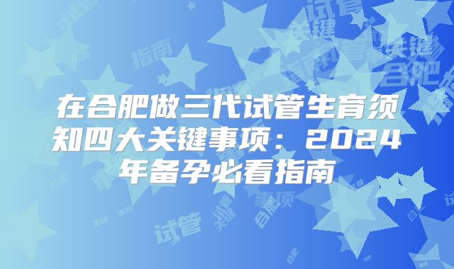 在合肥做三代试管生育须知四大关键事项：2024年备孕必看指南