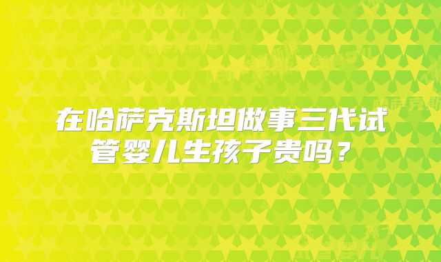 在哈萨克斯坦做事三代试管婴儿生孩子贵吗？