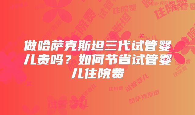 做哈萨克斯坦三代试管婴儿贵吗？如何节省试管婴儿住院费