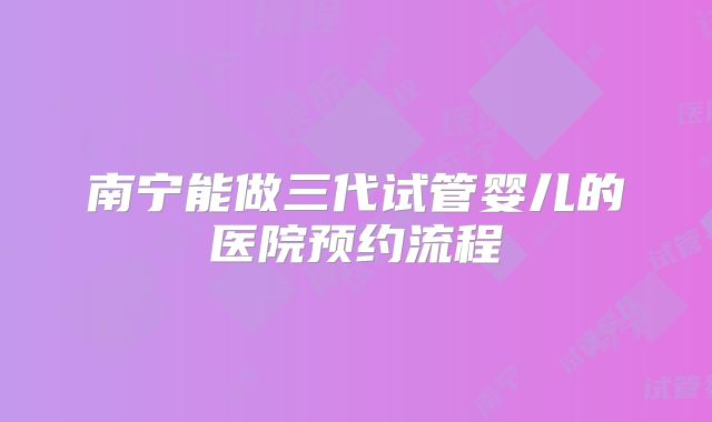 南宁能做三代试管婴儿的医院预约流程
