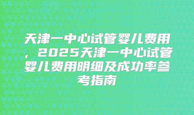 天津一中心试管婴儿费用，2025天津一中心试管婴儿费用明细及成功率参考指南