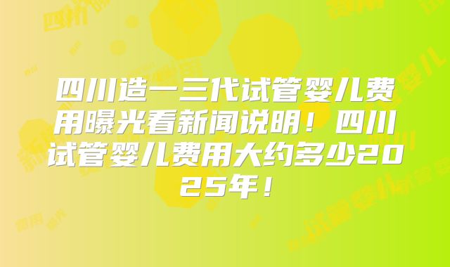 四川造一三代试管婴儿费用曝光看新闻说明！四川试管婴儿费用大约多少2025年！