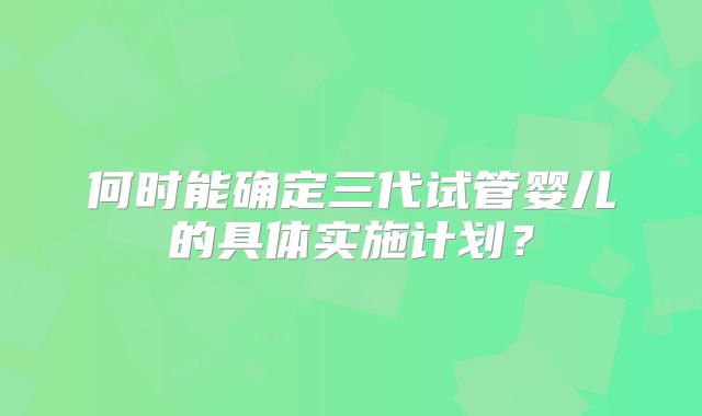 何时能确定三代试管婴儿的具体实施计划？