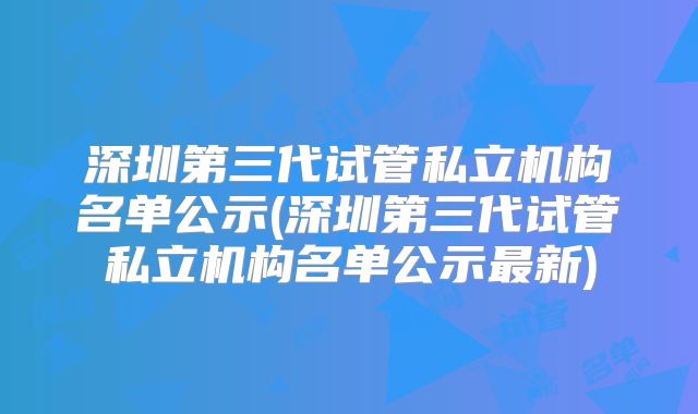 深圳第三代试管私立机构名单公示(深圳第三代试管私立机构名单公示最新)
