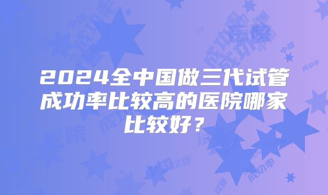 2024全中国做三代试管成功率比较高的医院哪家比较好？